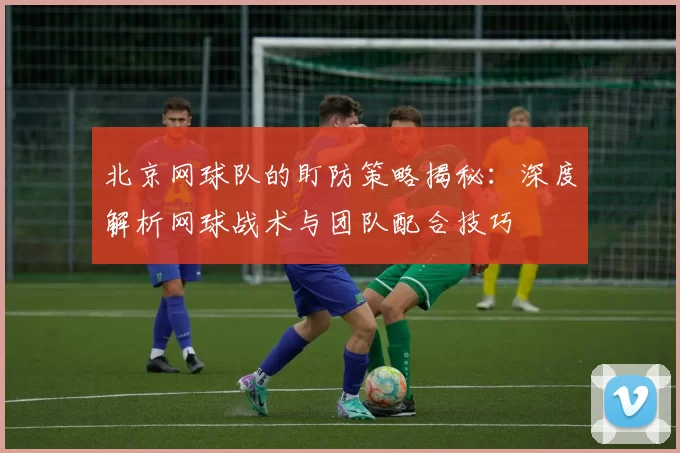 北京网球队的盯防策略揭秘:深度解析网球战术与团队配合技巧