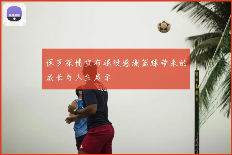 保罗深情宣布退役感谢篮球带来的成长与人生启示