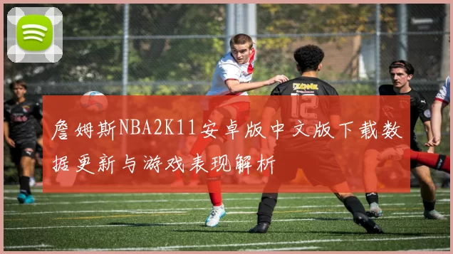 詹姆斯NBA2K11安卓版中文版下载数据更新与游戏表现解析