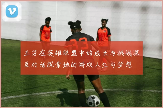 王芳在英雄联盟中的成长与挑战深度对话探索她的游戏人生与梦想