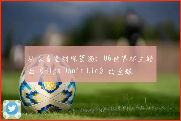从录音室到绿茵场：06世界杯主题曲《Hips Don't Lie》的全球之旅