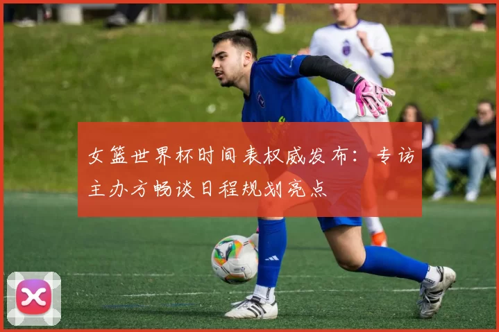 女篮世界杯时间表权威发布：专访主办方畅谈日程规划亮点