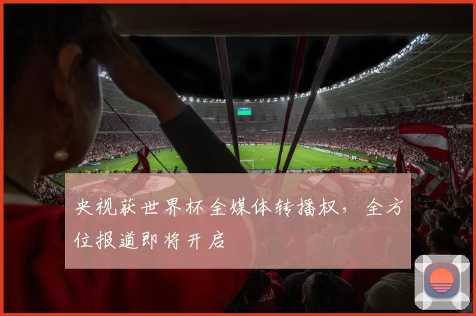 央视获世界杯全媒体转播权，全方位报道即将开启