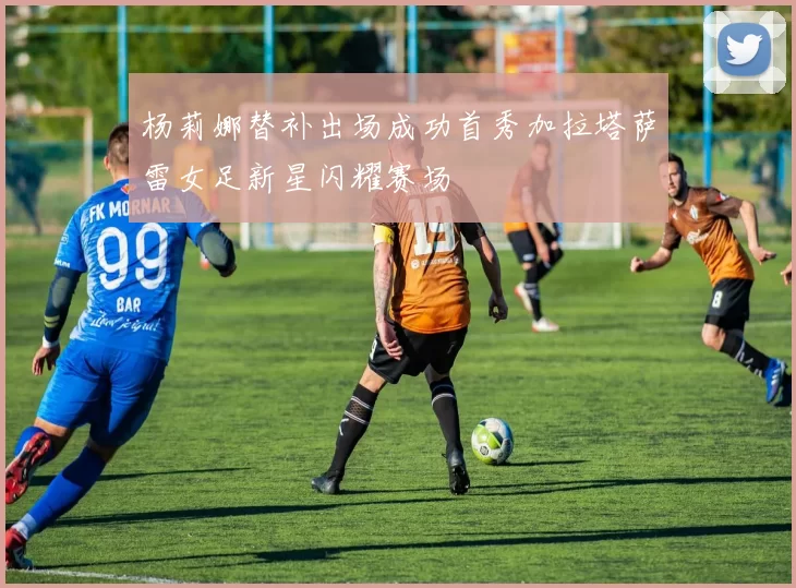 杨莉娜替补出场成功首秀加拉塔萨雷女足新星闪耀赛场