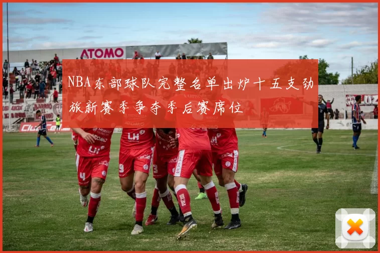 NBA东部球队完整名单出炉十五支劲旅新赛季争夺季后赛席位
