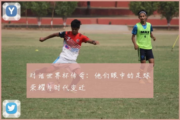 对话世界杯传奇：他们眼中的足球荣耀与时代变迁