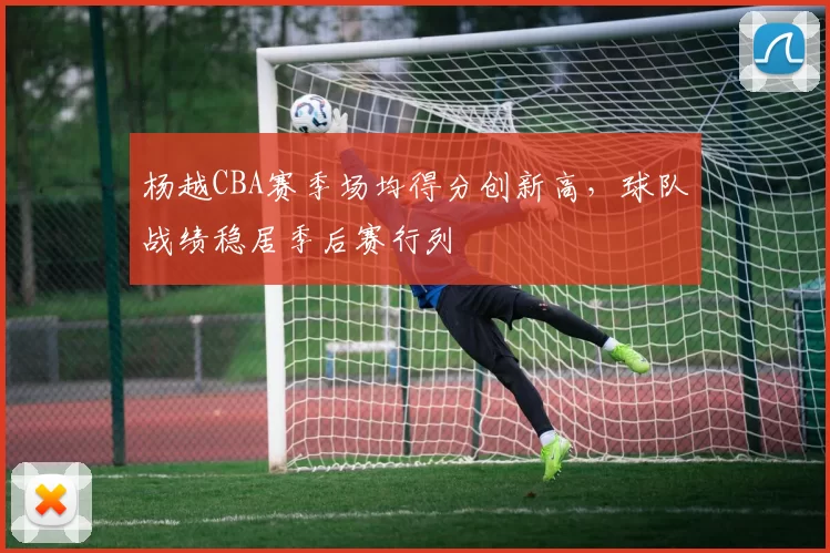 杨越CBA赛季场均得分创新高，球队战绩稳居季后赛行列