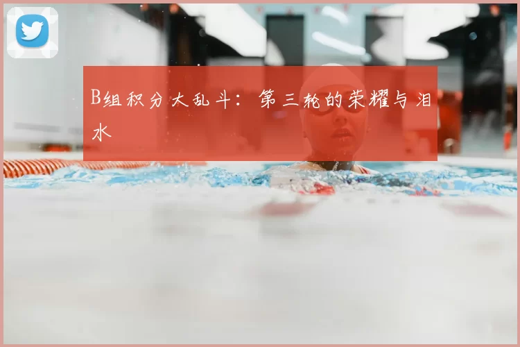 B组积分大乱斗：第三轮的荣耀与泪水
