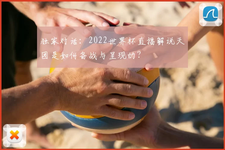 独家对话:2022世界杯直播解说天团是如何备战与呈现的?
