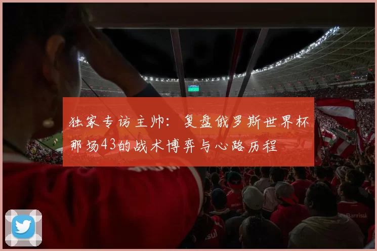 独家专访主帅：复盘俄罗斯世界杯那场43的战术博弈与心路历程