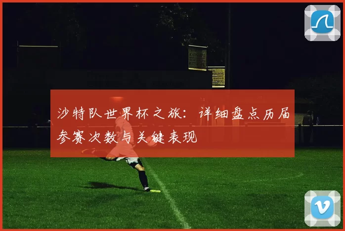 沙特队世界杯之旅:详细盘点历届参赛次数与关键表现