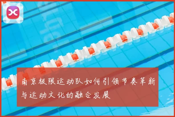 南京极限运动队如何引领节奏革新与运动文化的融合发展