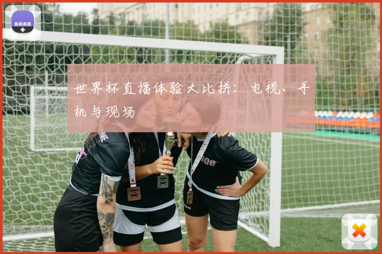 世界杯直播体验大比拼：电视、手机与现场