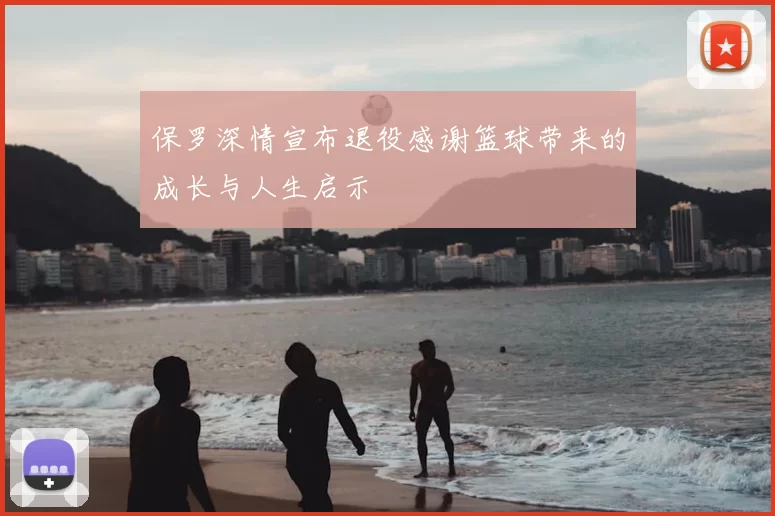 保罗深情宣布退役感谢篮球带来的成长与人生启示