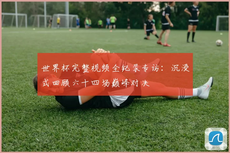 世界杯完整视频全纪录专访:沉浸式回顾六十四场巅峰对决