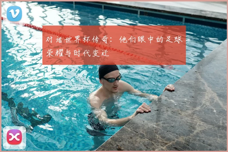 对话世界杯传奇：他们眼中的足球荣耀与时代变迁