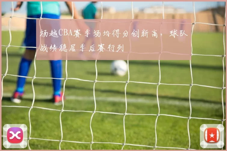 杨越CBA赛季场均得分创新高，球队战绩稳居季后赛行列