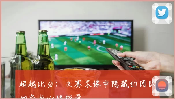 超越比分：决赛录像中隐藏的团队动态与心理较量