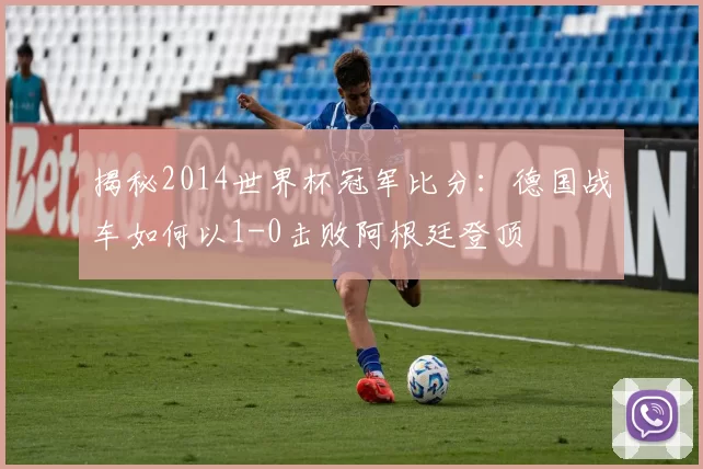 揭秘2014世界杯冠军比分:德国战车如何以1-0击败阿根廷登顶