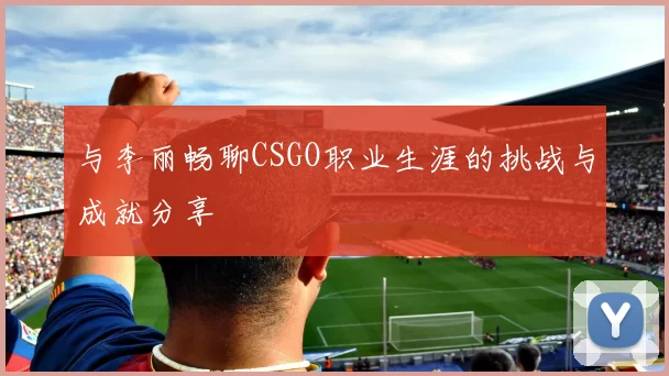 与李丽畅聊CSGO职业生涯的挑战与成就分享