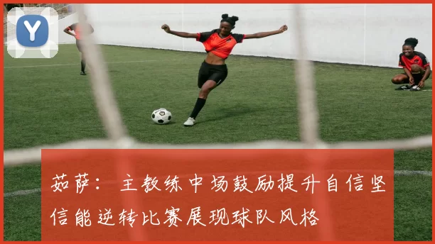 茹萨:主教练中场鼓励提升自信坚信能逆转比赛展现球队风格