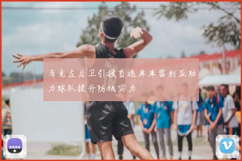 马竞左后卫引援首选库库雷利亚助力球队提升防线实力
