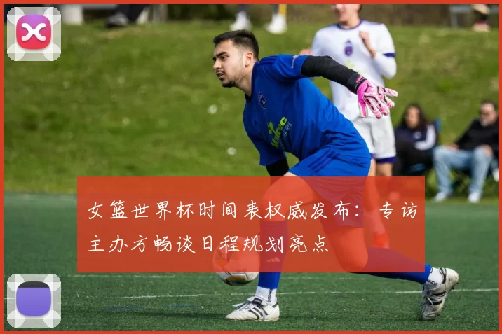 女篮世界杯时间表权威发布:专访主办方畅谈日程规划亮点
