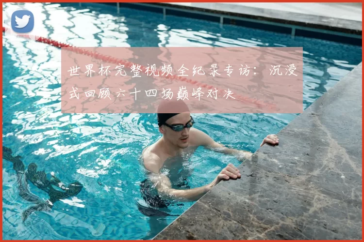世界杯完整视频全纪录专访：沉浸式回顾六十四场巅峰对决