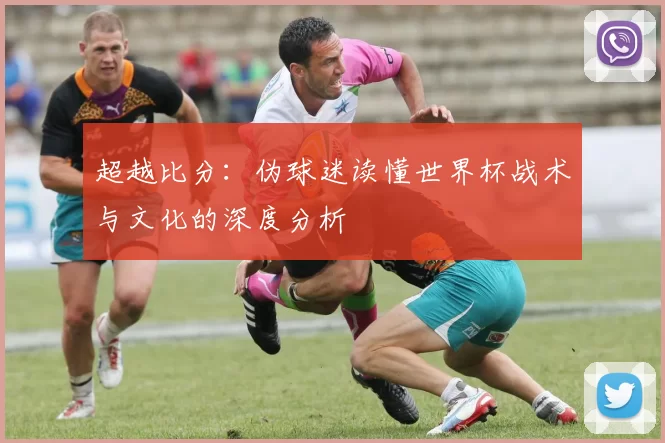 超越比分:伪球迷读懂世界杯战术与文化的深度分析