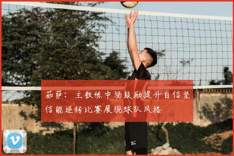 茹萨：主教练中场鼓励提升自信坚信能逆转比赛展现球队风格