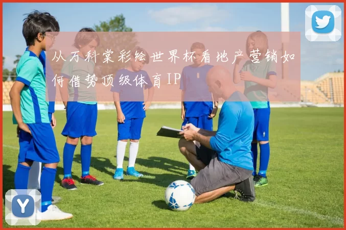 从万科棠彩绘世界杯看地产营销如何借势顶级体育IP