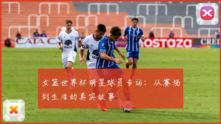 女篮世界杯明星球员专访：从赛场到生活的真实故事