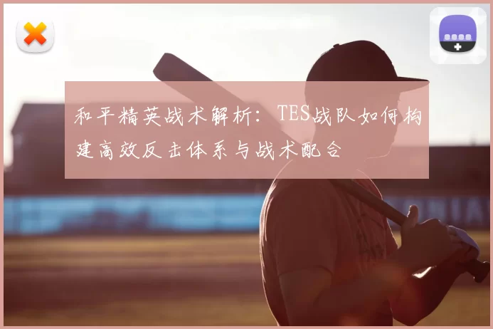 和平精英战术解析:TES战队如何构建高效反击体系与战术配合