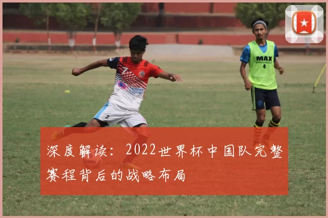 深度解读：2022世界杯中国队完整赛程背后的战略布局