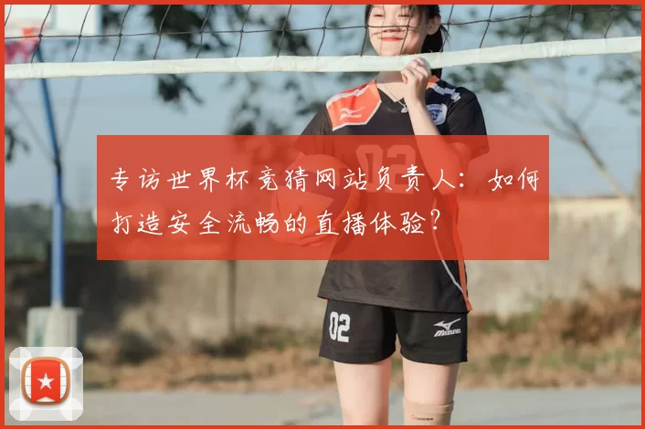专访世界杯竞猜网站负责人：如何打造安全流畅的直播体验？