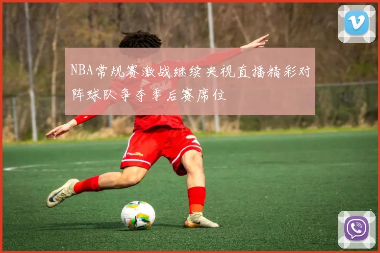 NBA常规赛激战继续央视直播精彩对阵球队争夺季后赛席位