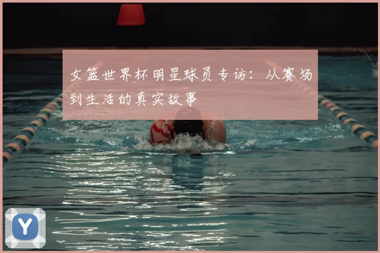 女篮世界杯明星球员专访：从赛场到生活的真实故事