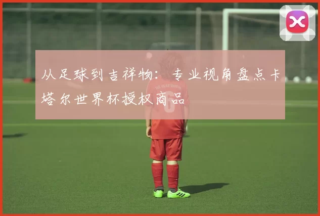 从足球到吉祥物:专业视角盘点卡塔尔世界杯授权商品