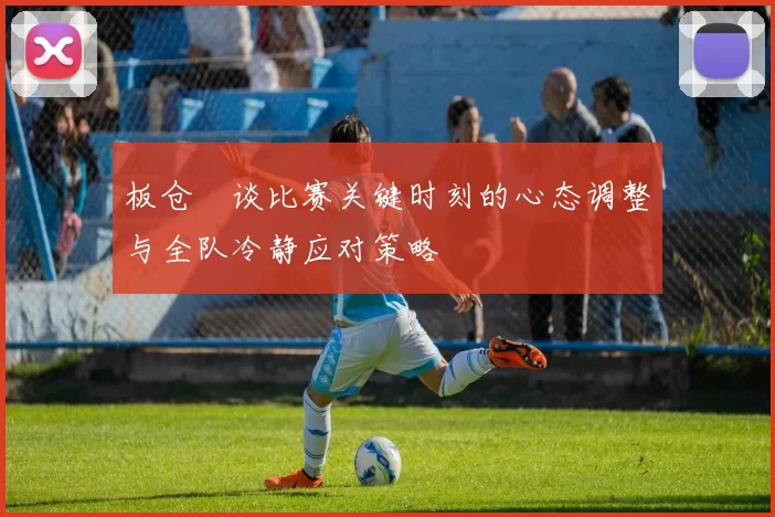板仓滉谈比赛关键时刻的心态调整与全队冷静应对策略