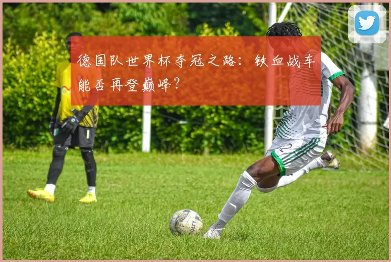 德国队世界杯夺冠之路:铁血战车能否再登巅峰?