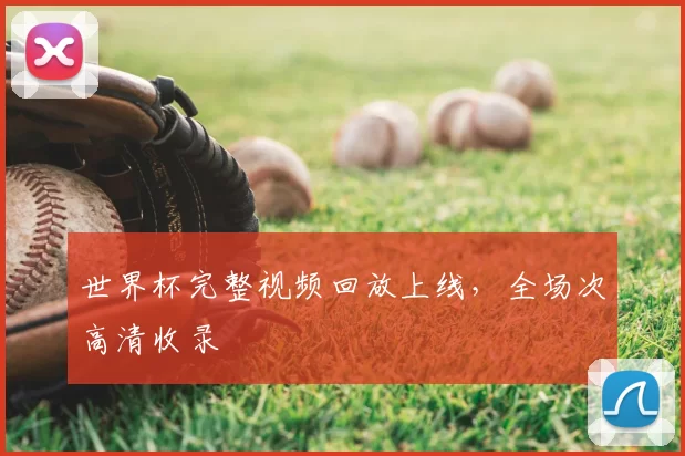 世界杯完整视频回放上线，全场次高清收录