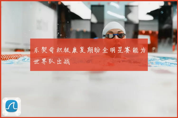 东契奇积极康复期盼全明星赛能为世界队出战