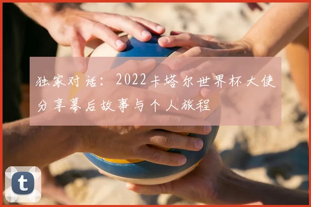 独家对话：2022卡塔尔世界杯大使分享幕后故事与个人旅程