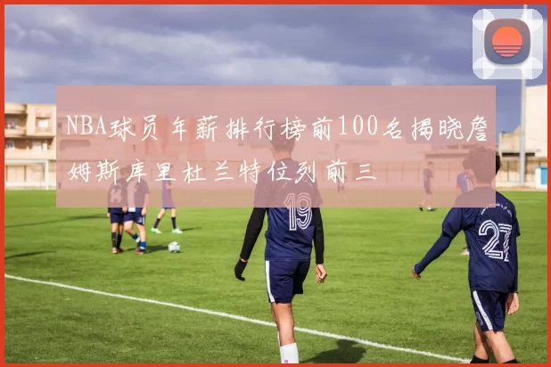 NBA球员年薪排行榜前100名揭晓詹姆斯库里杜兰特位列前三